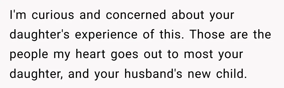 I'm curious and concerned about your daughter's experience of this. Those are the people my heart goes out to most your daughter, and your husband's new child.