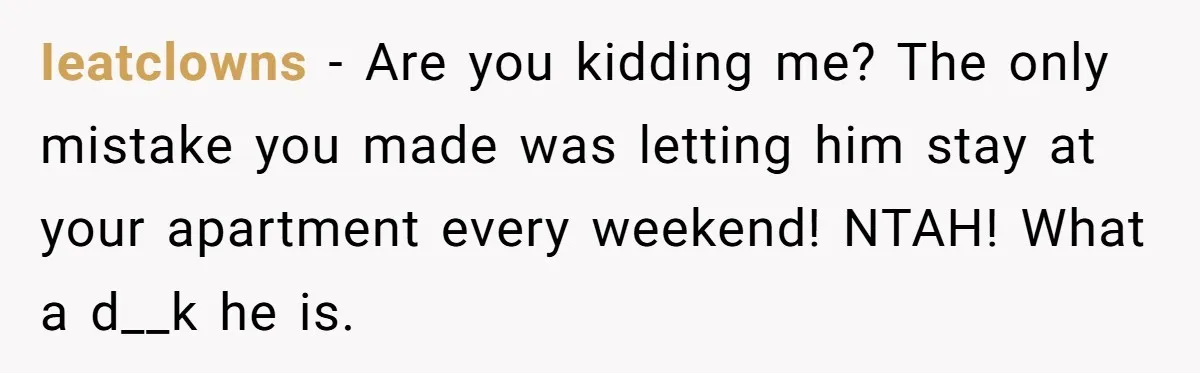 Ieatclowns − Are you kidding me? The only mistake you made was letting him stay at your apartment every weekend! NTAH! What a d__k he is.