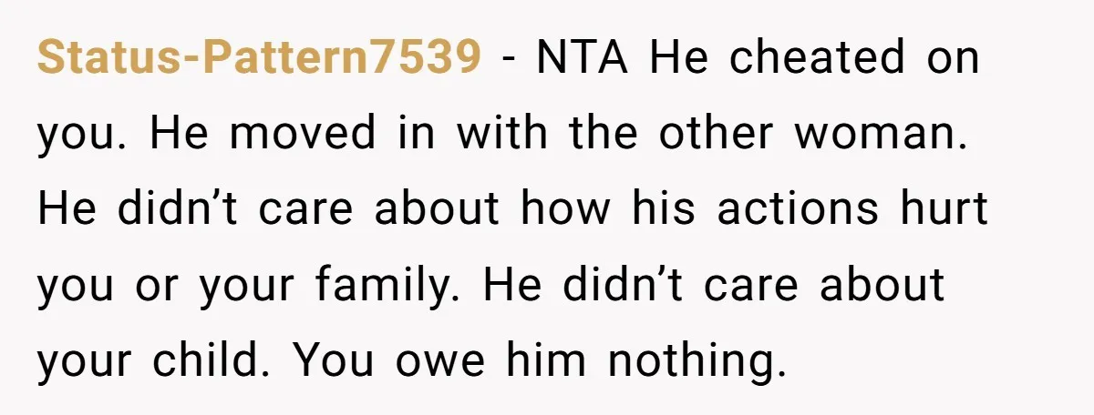 Status-Pattern7539 − NTA He cheated on you. He moved in with the other woman. He didn’t care about how his actions hurt you or your family. He didn’t care about...