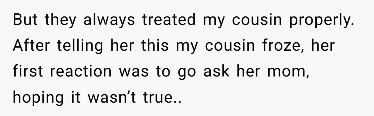 But they always treated my cousin properly. After telling her this my cousin froze, her first reaction was to go ask her mom, hoping it wasn’t true..