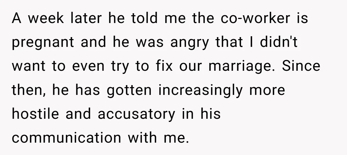 A week later he told me the co-worker is pregnant and he was angry that I didn't want to even try to fix our marriage. Since then, he has gotten...