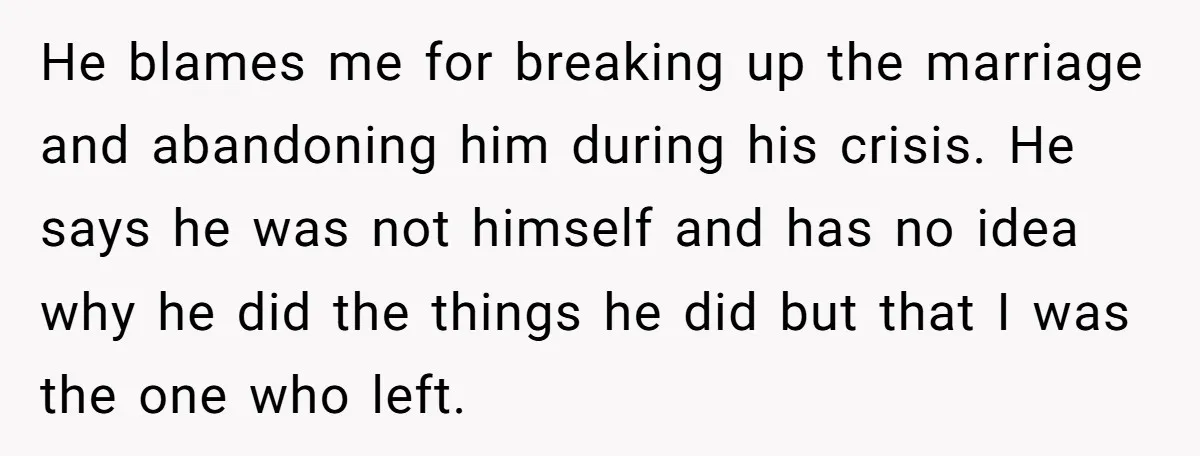 He blames me for breaking up the marriage and abandoning him during his crisis. He says he was not himself and has no idea why he did the things he...