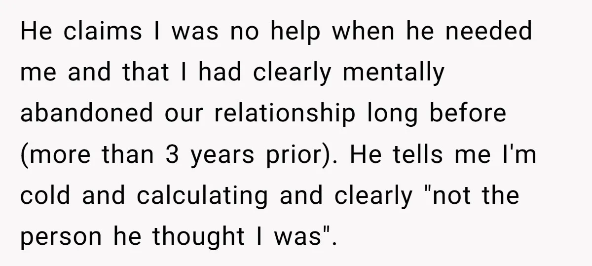He claims I was no help when he needed me and that I had clearly mentally abandoned our relationship long before (more than 3 years prior). He tells me I'm...