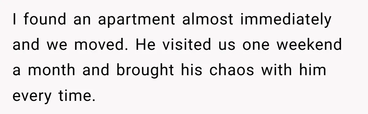 I found an apartment almost immediately and we moved. He visited us one weekend a month and brought his chaos with him every time.
