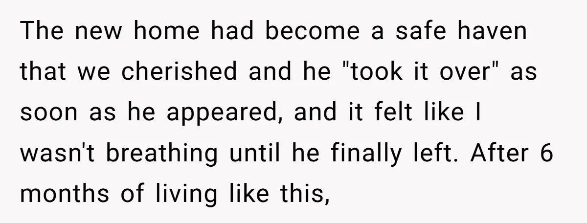 The new home had become a safe haven that we cherished and he "took it over" as soon as he appeared, and it felt like I wasn't breathing until he...