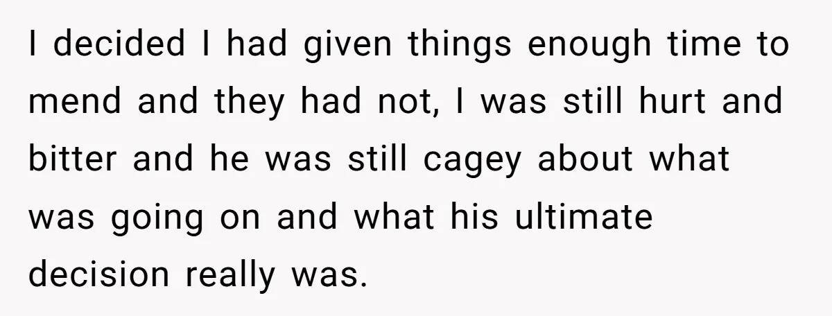 I decided I had given things enough time to mend and they had not, I was still hurt and bitter and he was still cagey about what was going on...