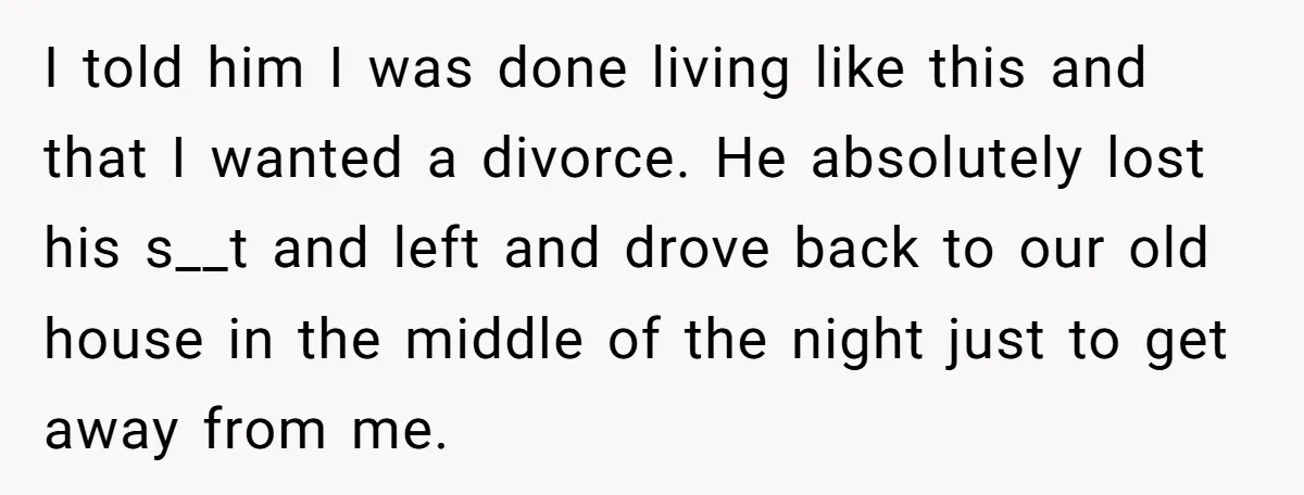 I told him I was done living like this and that I wanted a divorce. He absolutely lost his s__t and left and drove back to our old house in...
