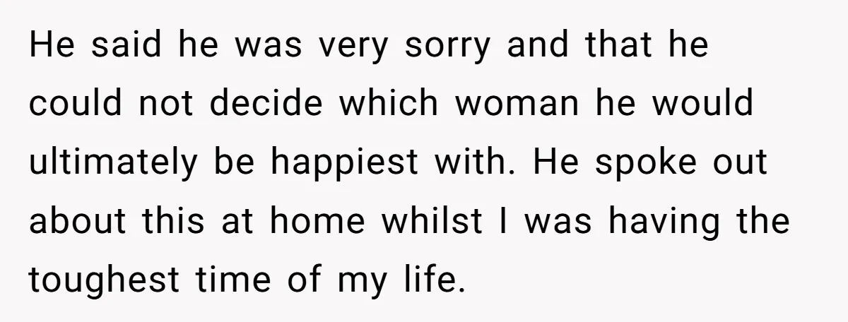 He said he was very sorry and that he could not decide which woman he would ultimately be happiest with. He spoke out about this at home whilst I was...
