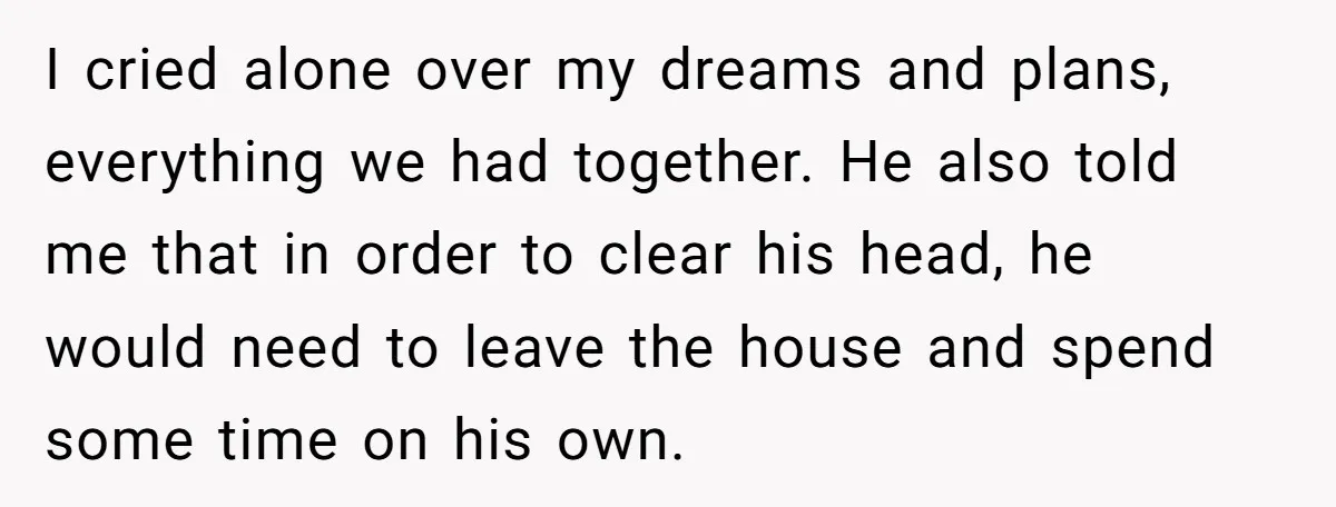 I cried alone over my dreams and plans, everything we had together. He also told me that in order to clear his head, he would need to leave the house...