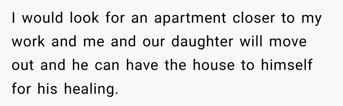 I would look for an apartment closer to my work and me and our daughter will move out and he can have the house to himself for his healing.