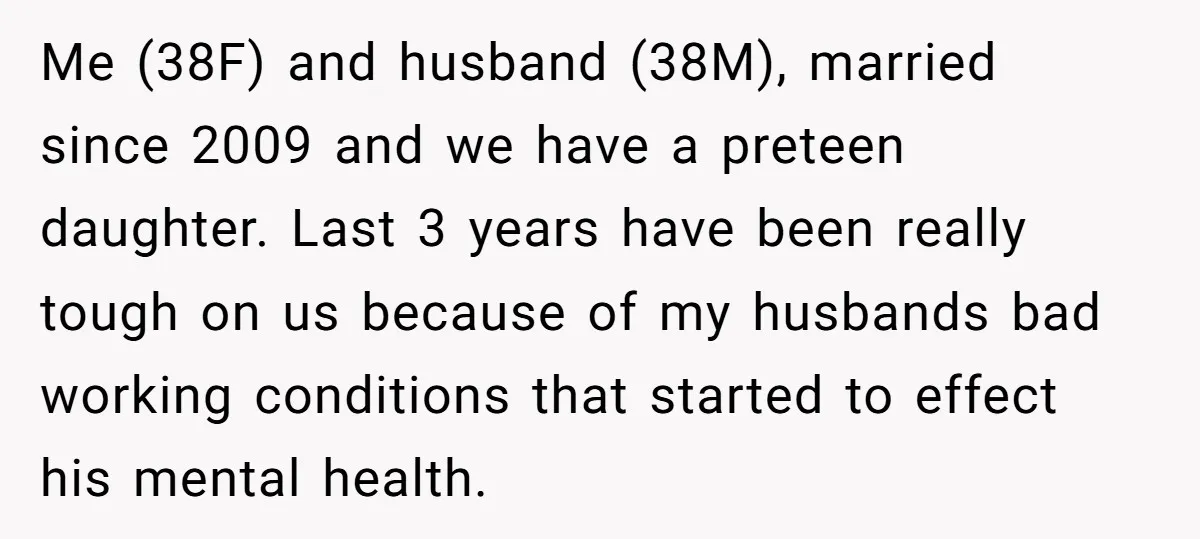 Me (38F) and husband (38M), married since 2009 and we have a preteen daughter. Last 3 years have been really tough on us because of my husbands bad working conditions...