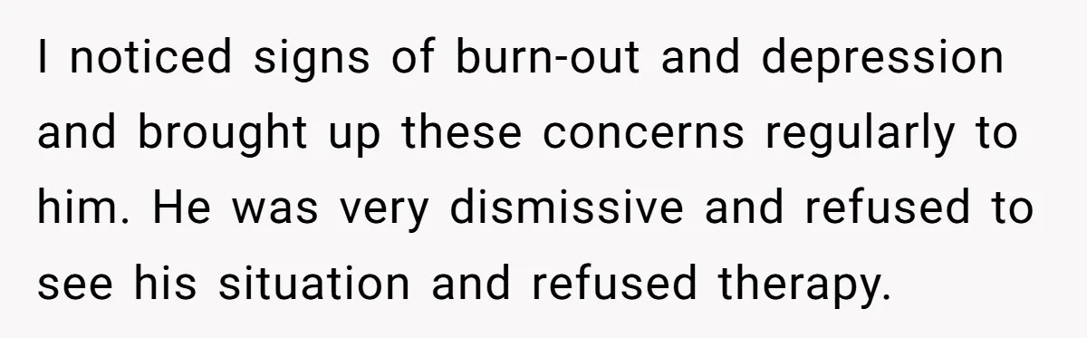 I noticed signs of burn-out and depression and brought up these concerns regularly to him. He was very dismissive and refused to see his situation and refused therapy.