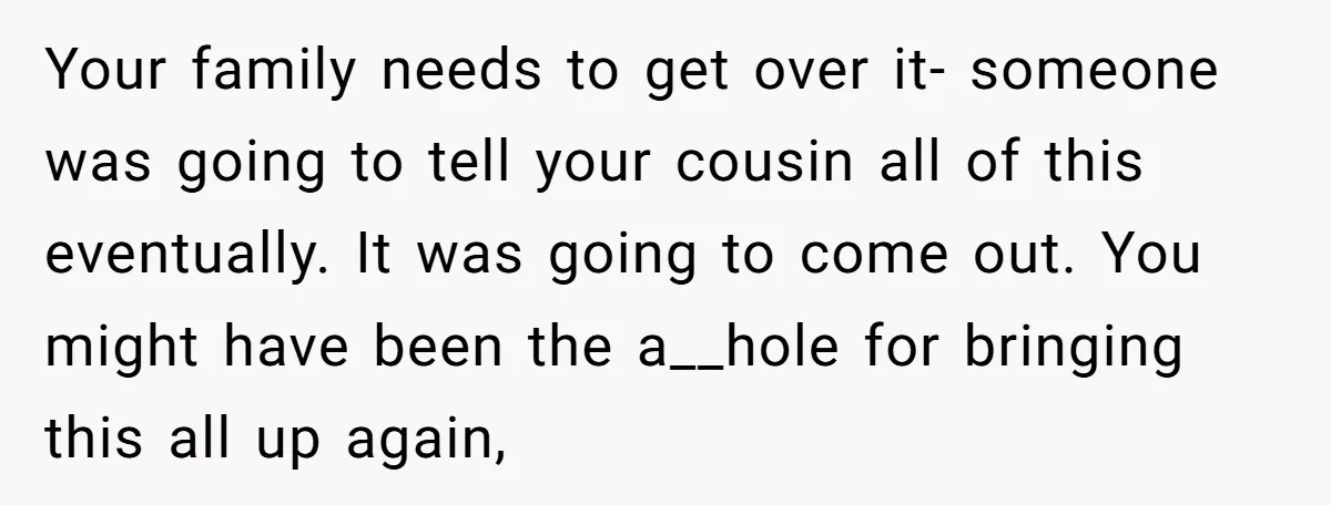 Your family needs to get over it- someone was going to tell your cousin all of this eventually. It was going to come out. You might have been the a__hole...