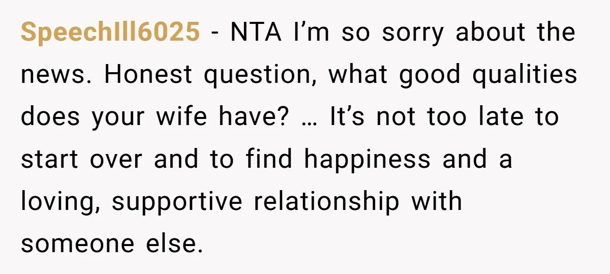 SpeechIll6025 − NTA I’m so sorry about the news. Honest question, what good qualities does your wife have? … It’s not too late to start over and to find happiness...