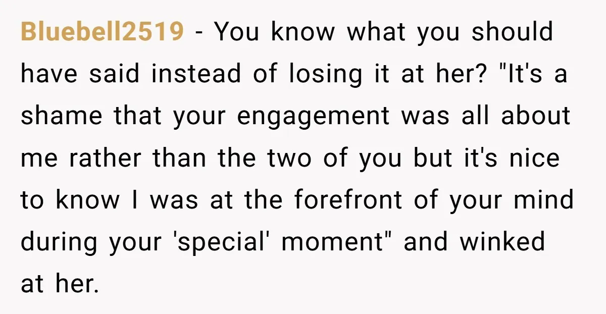 Bluebell2519 − You know what you should have said instead of losing it at her? "It's a shame that your engagement was all about me rather than the two of...