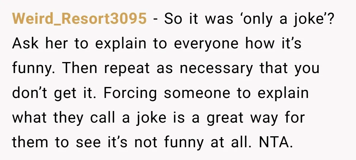 Weird_Resort3095 − So it was ‘only a joke’? Ask her to explain to everyone how it’s funny. Then repeat as necessary that you don’t get it. Forcing someone to explain...