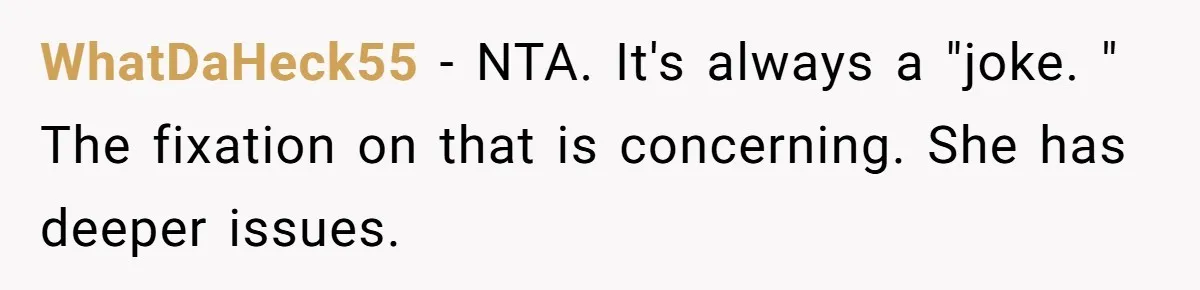 WhatDaHeck55 − NTA. It's always a "joke. " The fixation on that is concerning. She has deeper issues.