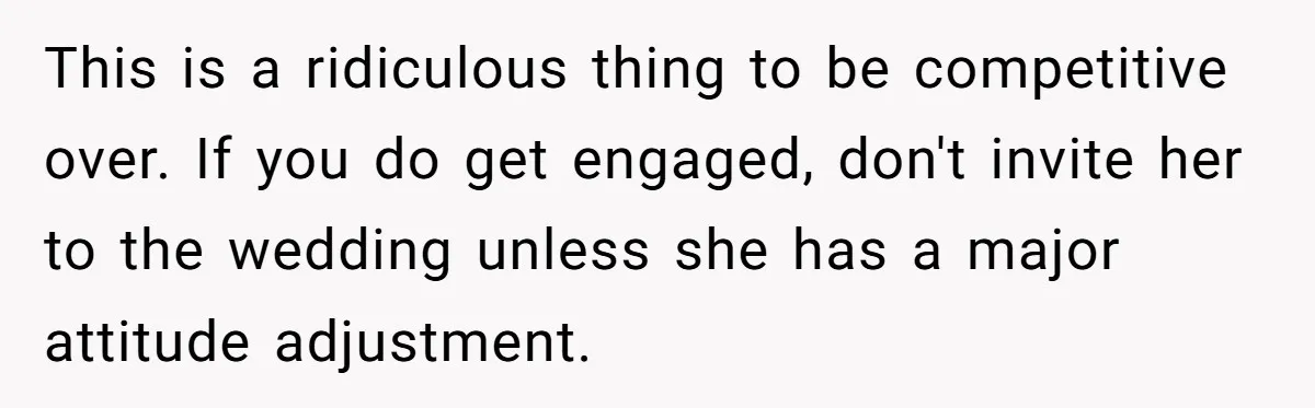 This is a ridiculous thing to be competitive over. If you do get engaged, don't invite her to the wedding unless she has a major attitude adjustment.
