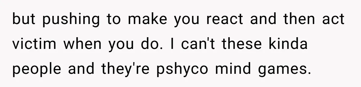 but pushing to make you react and then act victim when you do. I can't these kinda people and they're pshyco mind games.