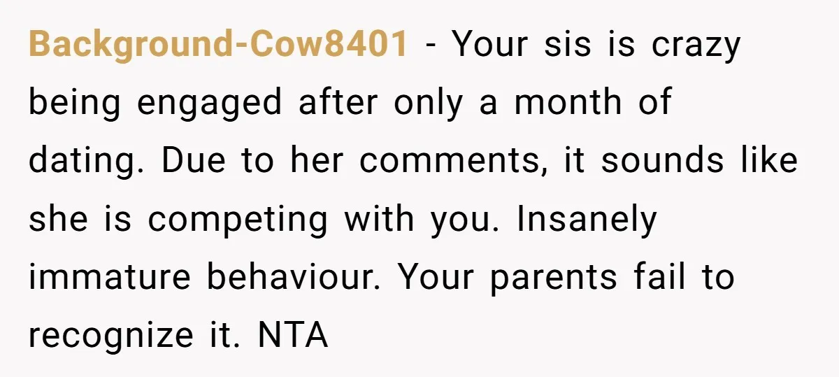 Background-Cow8401 − Your sis is crazy being engaged after only a month of dating. Due to her comments, it sounds like she is competing with you. Insanely immature behaviour. Your...