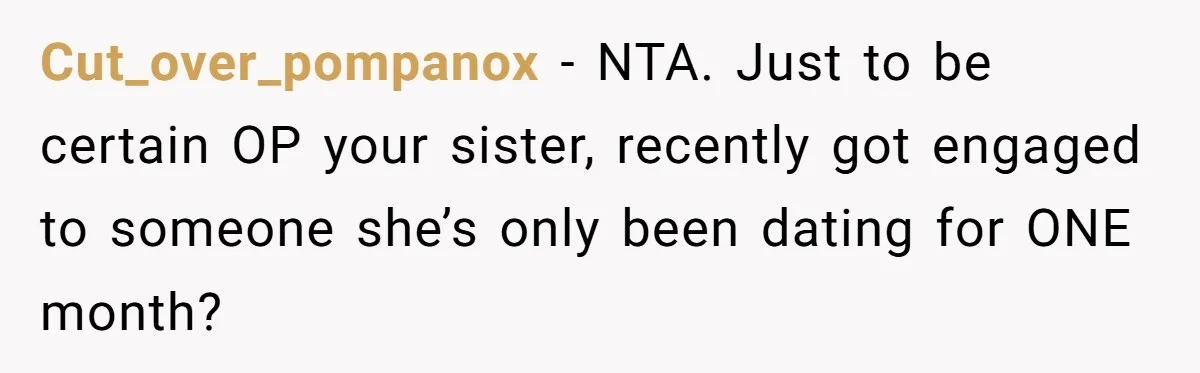 Cut_over_pompanox − NTA. Just to be certain OP your sister, recently got engaged to someone she’s only been dating for ONE month?