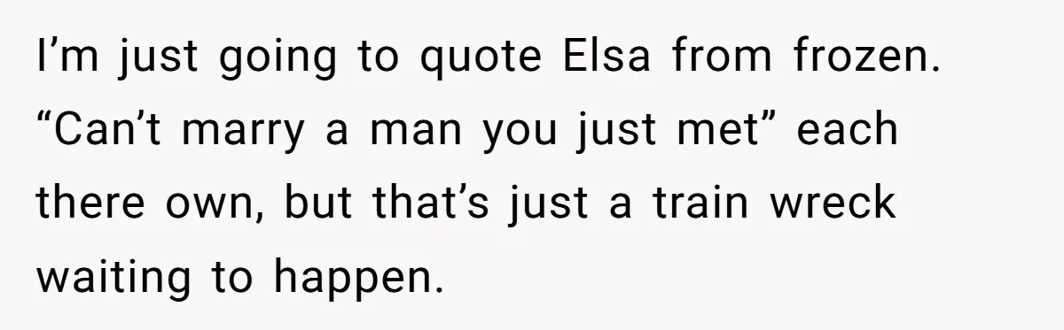 I’m just going to quote Elsa from frozen. “Can’t marry a man you just met” each there own, but that’s just a train wreck waiting to happen.