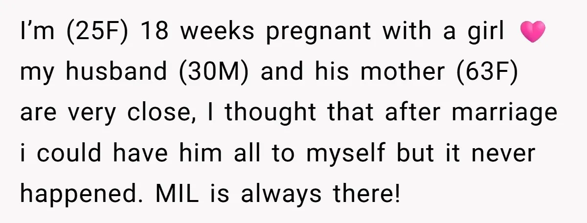 I’m (25F) 18 weeks pregnant with a girl 🩷 my husband (30M) and his mother (63F) are very close, I thought that after marriage i could have him all to...