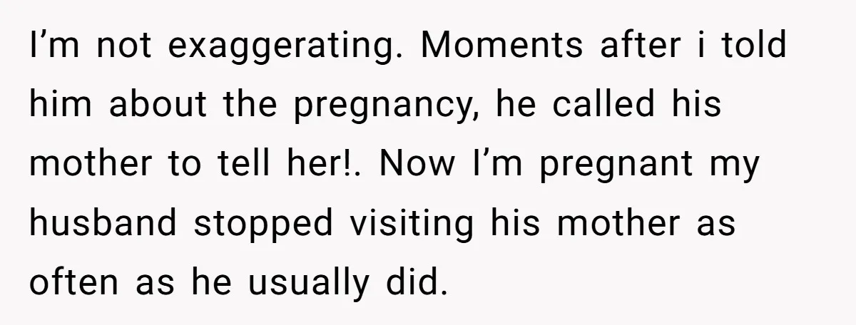 I’m not exaggerating. Moments after i told him about the pregnancy, he called his mother to tell her!. Now I’m pregnant my husband stopped visiting his mother as often as...