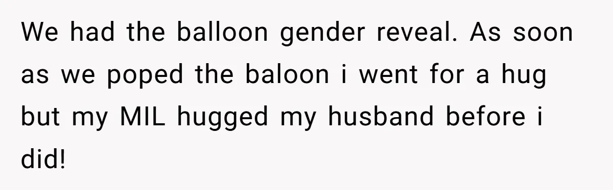 We had the balloon gender reveal. As soon as we poped the baloon i went for a hug but my MIL hugged my husband before i did!