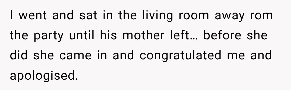 I went and sat in the living room away rom the party until his mother left… before she did she came in and congratulated me and apologised.