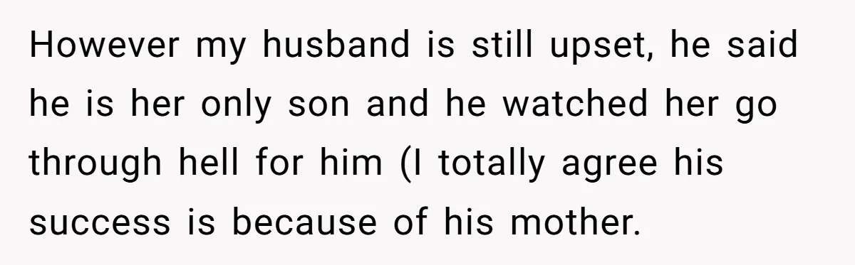 However my husband is still upset, he said he is her only son and he watched her go through hell for him (I totally agree his success is because of...