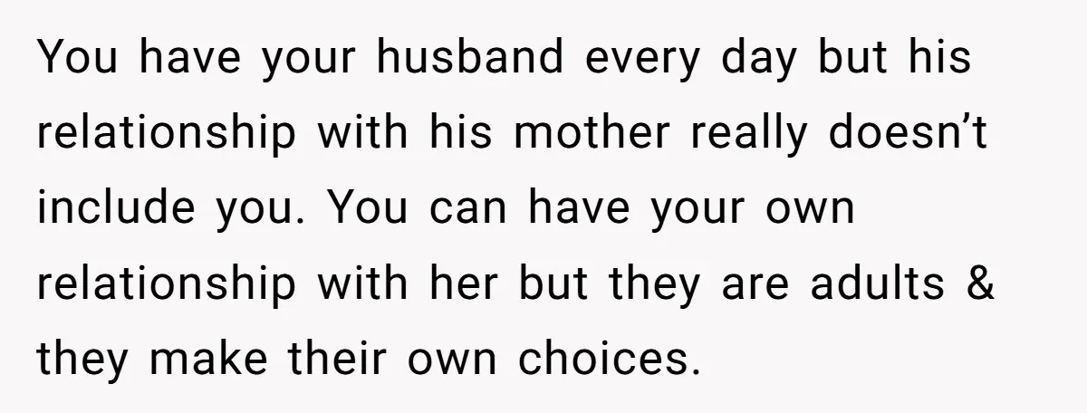 You have your husband every day but his relationship with his mother really doesn’t include you. You can have your own relationship with her but they are adults & they...