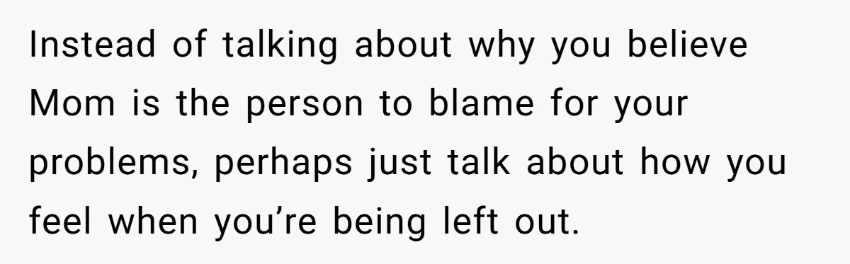 Instead of talking about why you believe Mom is the person to blame for your problems, perhaps just talk about how you feel when you’re being left out.