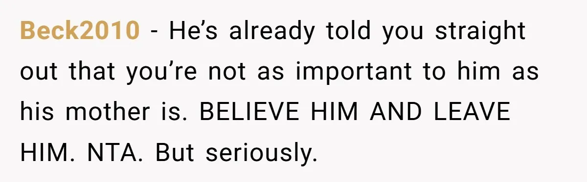 Beck2010 − He’s already told you straight out that you’re not as important to him as his mother is. BELIEVE HIM AND LEAVE HIM. NTA. But seriously.