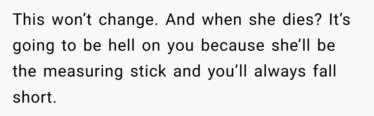 This won’t change. And when she dies? It’s going to be hell on you because she’ll be the measuring stick and you’ll always fall short.