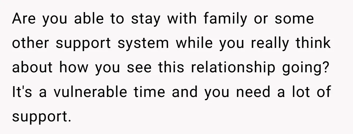 Are you able to stay with family or some other support system while you really think about how you see this relationship going? It's a vulnerable time and you need...