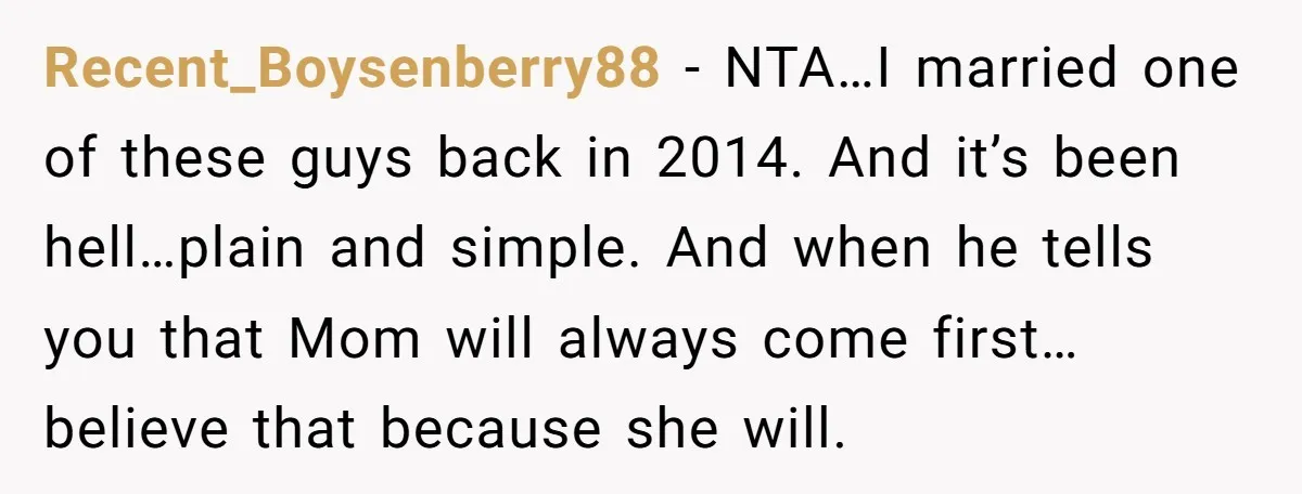Recent_Boysenberry88 − NTA…I married one of these guys back in 2014. And it’s been hell…plain and simple. And when he tells you that Mom will always come first…believe that because...