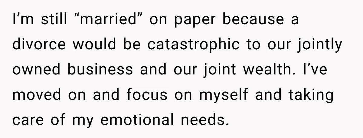 I’m still “married” on paper because a divorce would be catastrophic to our jointly owned business and our joint wealth. I’ve moved on and focus on myself and taking care...