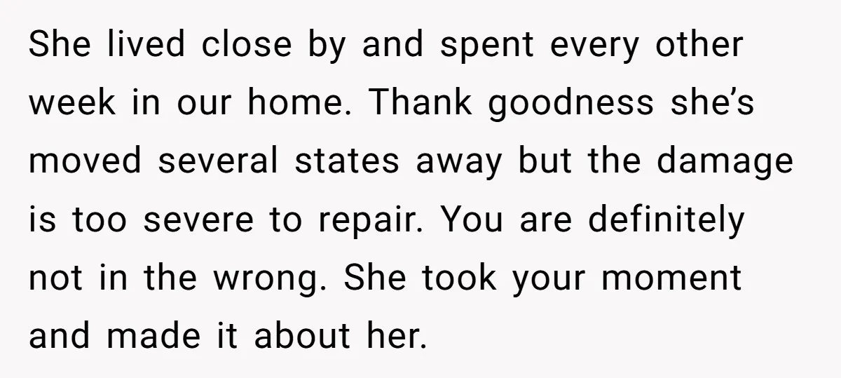 She lived close by and spent every other week in our home. Thank goodness she’s moved several states away but the damage is too severe to repair. You are definitely...