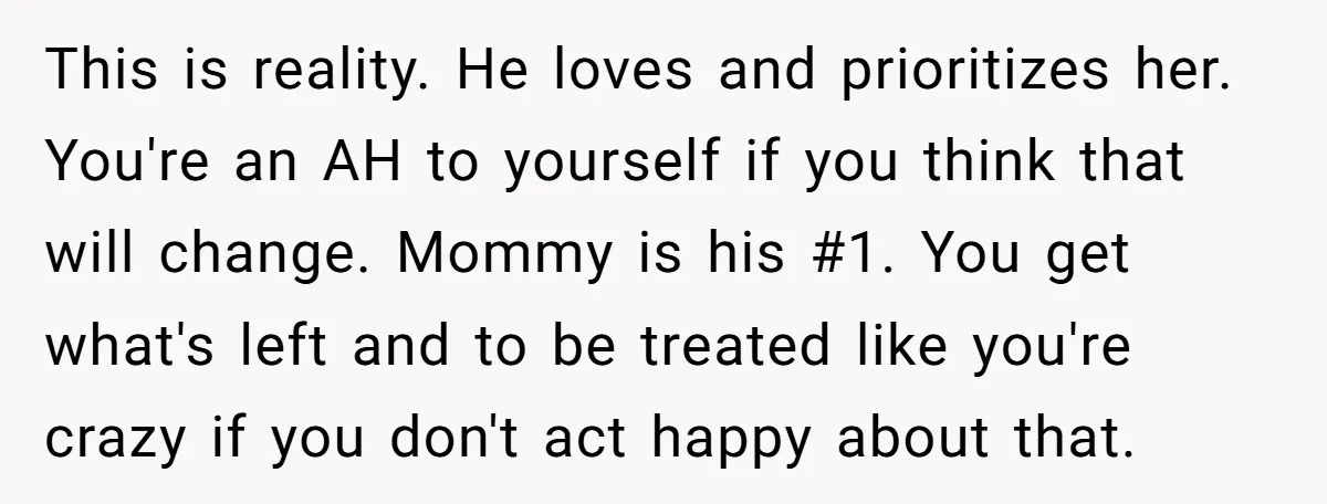 This is reality. He loves and prioritizes her. You're an AH to yourself if you think that will change. Mommy is his #1. You get what's left and to be...
