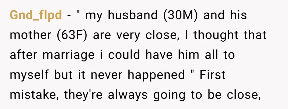 Gnd_flpd − " my husband (30M) and his mother (63F) are very close, I thought that after marriage i could have him all to myself but it never happened "...