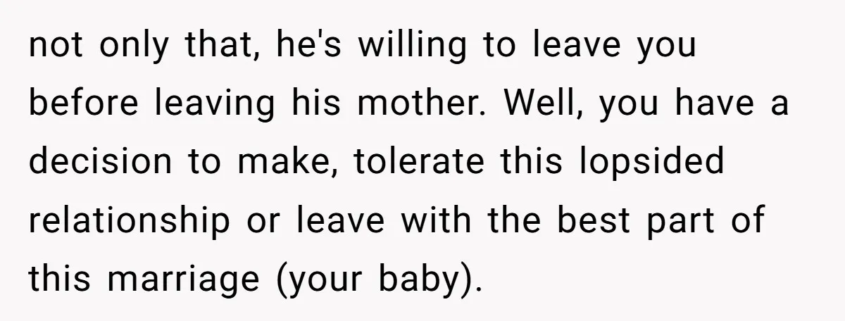 not only that, he's willing to leave you before leaving his mother. Well, you have a decision to make, tolerate this lopsided relationship or leave with the best part of...