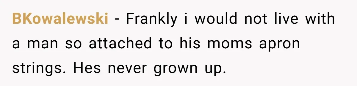BKowalewski − Frankly i would not live with a man so attached to his moms apron strings. Hes never grown up.