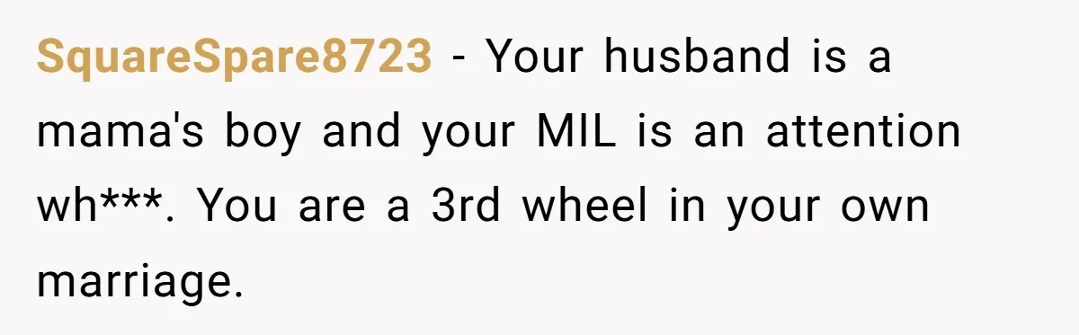 SquareSpare8723 − Your husband is a mama's boy and your MIL is an attention wh***. You are a 3rd wheel in your own marriage.