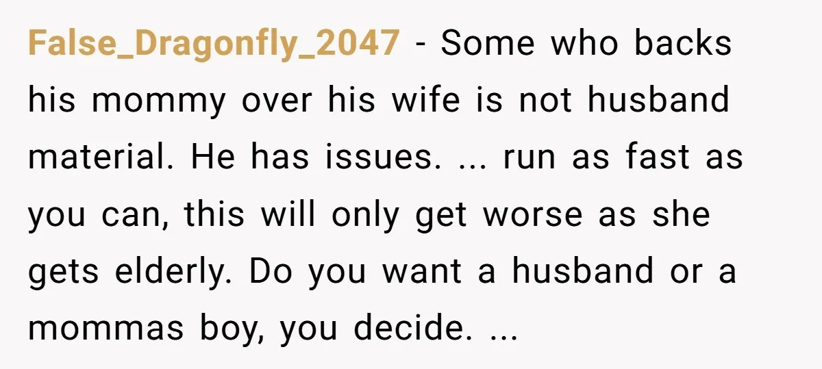 False_Dragonfly_2047 − Some who backs his mommy over his wife is not husband material. He has issues. ... run as fast as you can, this will only get worse as...