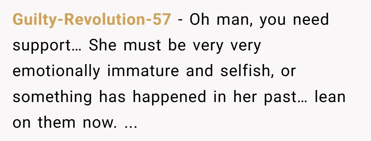 Guilty-Revolution-57 − Oh man, you need support… She must be very very emotionally immature and selfish, or something has happened in her past… lean on them now. ...
