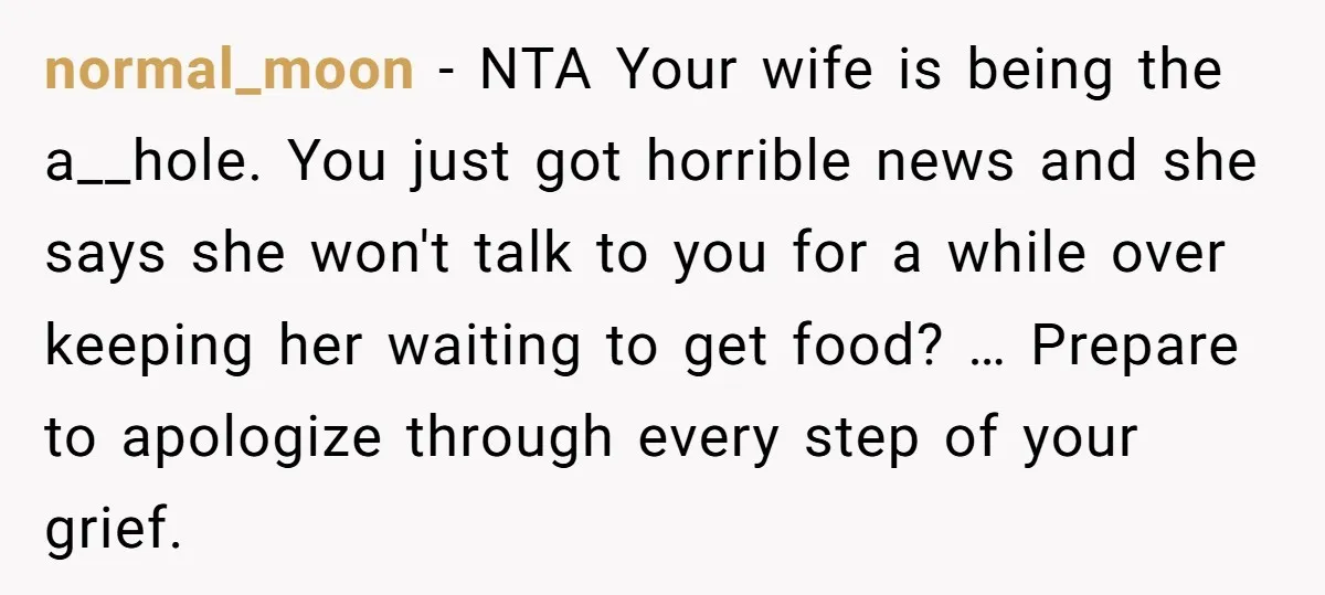normal_moon − NTA Your wife is being the a__hole. You just got horrible news and she says she won't talk to you for a while over keeping her waiting to...