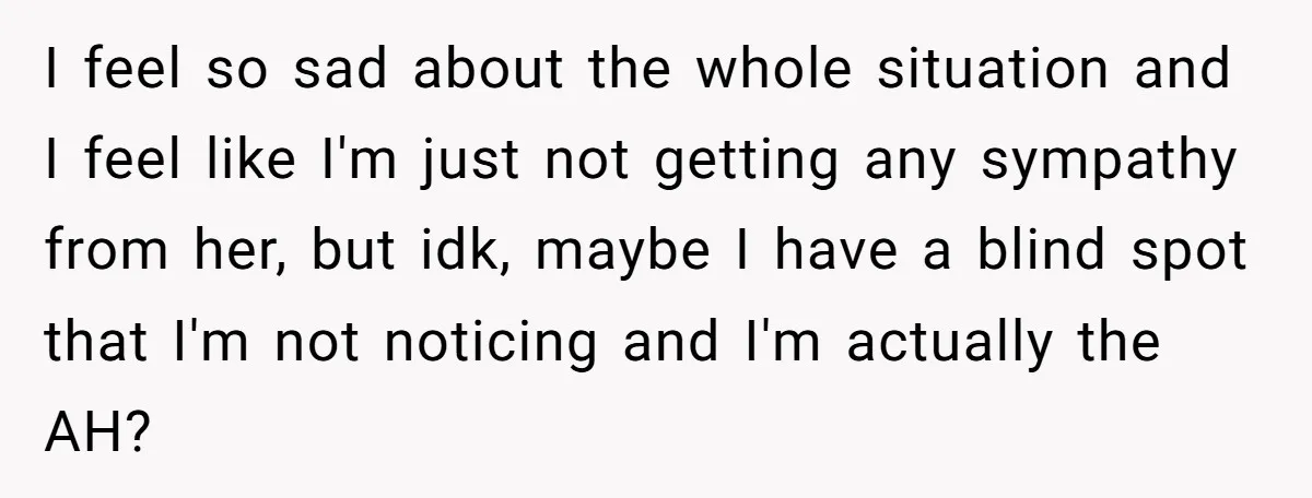 I feel so sad about the whole situation and I feel like I'm just not getting any sympathy from her, but idk, maybe I have a blind spot that I'm...