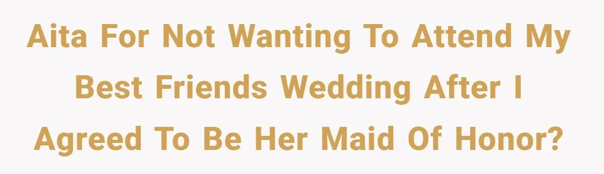 AITA for not wanting to attend my best friends wedding after I agreed to be her maid of honor?