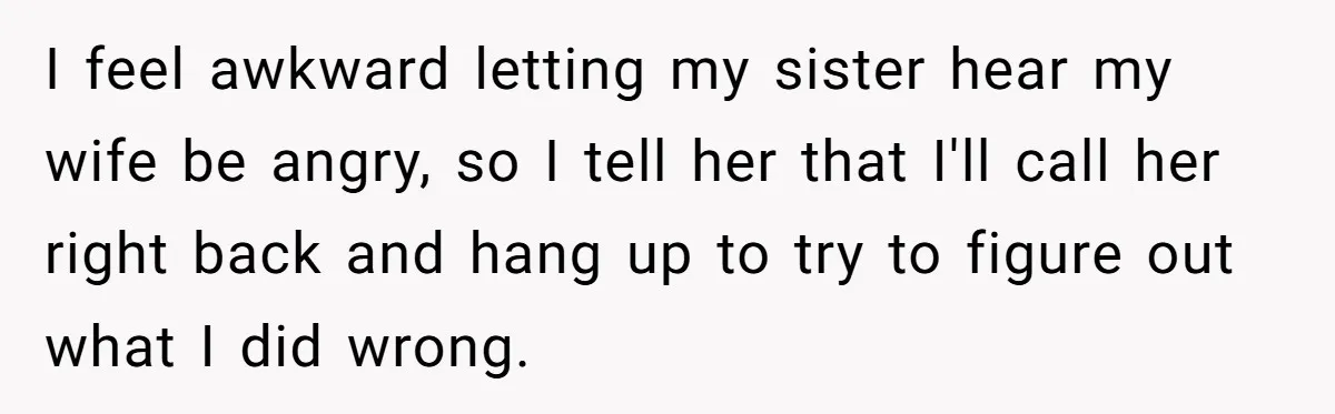 I feel awkward letting my sister hear my wife be angry, so I tell her that I'll call her right back and hang up to try to figure out what...